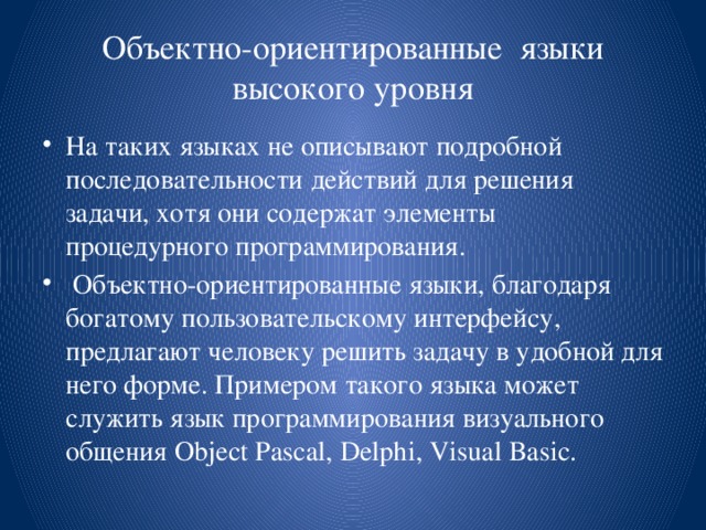 Объектно-ориентированные языки высокого уровня На таких языках не описывают подробной последовательности действий для решения задачи, хотя они содержат элементы процедурного программирования.  Объектно-ориентированные языки, благодаря богатому пользовательскому интерфейсу, предлагают человеку решить задачу в удобной для него форме. Примером такого языка может служить язык программирования визуального общения Object Pascal, Delphi, Visual Basic. 