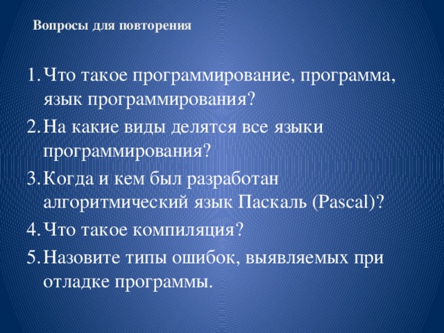 Вопросы для повторения        Что такое программирование, программа, язык программирования? На какие виды делятся все языки программирования? Когда и кем был разработан алгоритмический язык Паскаль (Pascal)? Что такое компиляция? Назовите типы ошибок, выявляемых при отладке программы. 