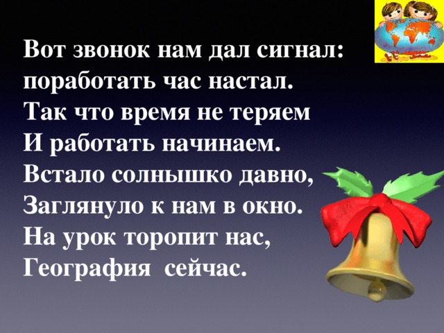 Вот звонок нам дал сигнал:  поработать час настал.  Так что время не теряем  И работать начинаем.  Встало солнышко давно,  Заглянуло к нам в окно.  На урок торопит нас,  География сейчас.   