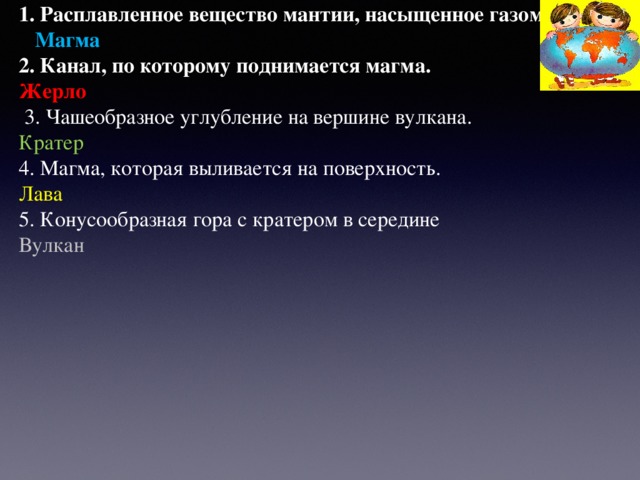 1. Расплавленное вещество мантии, насыщенное газом.  Магма 2. Канал, по которому поднимается магма. Жерло  3. Чашеобразное углубление на вершине вулкана. Кратер 4. Магма, которая выливается на поверхность. Лава 5. Конусообразная гора с кратером в середине Вулкан    