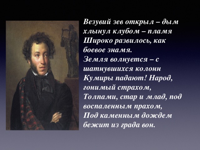 Везувий зев открыл – дым хлынул клубом – пламя   Широко развилось, как боевое знамя.   Земля волнуется – с шатнувшихся колонн   Кумиры падают! Народ, гонимый страхом,   Толпами, стар и млад, под воспаленным прахом,   Под каменным дождем бежит из града вон.   