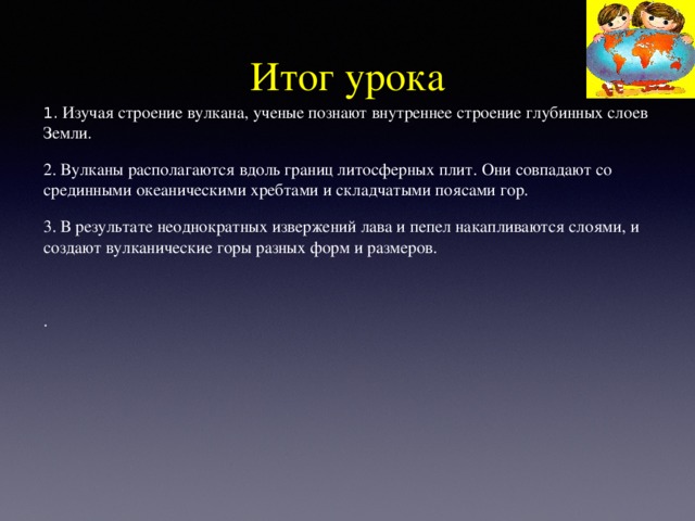 Итог урока 1. Изучая строение вулкана, ученые познают внутреннее строение глубинных слоев Земли. 2. Вулканы располагаются вдоль границ литосферных плит. Они совпадают со срединными океаническими хребтами и складчатыми поясами гор. 3. В результате неоднократных извержений лава и пепел накапливаются слоями, и создают вулканические горы разных форм и размеров.   . 