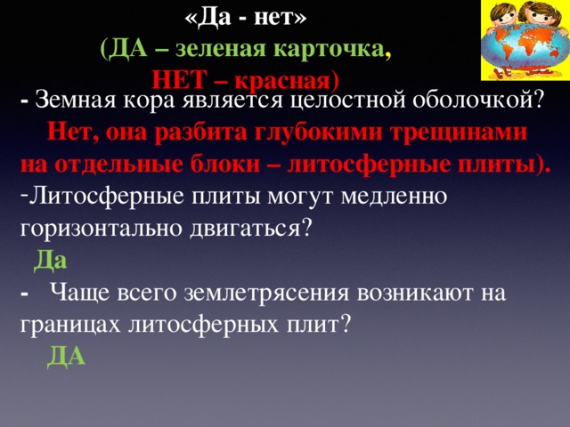 «Да - нет»   (ДА – зеленая карточка ,  НЕТ – красная) - Земная кора является целостной оболочкой?   Нет, она разбита глубокими трещинами на отдельные блоки – литосферные плиты). Литосферные плиты могут медленно горизонтально двигаться?  Да - Чаще всего землетрясения возникают на границах литосферных плит?  ДА 