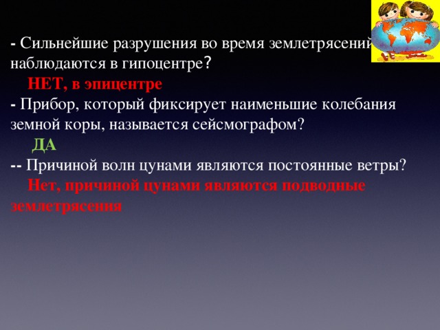 - Сильнейшие разрушения во время землетрясений наблюдаются в гипоцентре ?  НЕТ, в эпицентре - Прибор, который фиксирует наименьшие колебания земной коры, называется сейсмографом?  ДА -- Причиной волн цунами являются постоянные ветры?   Нет, причиной цунами являются подводные землетрясения  