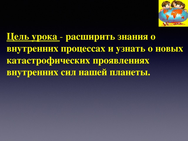 Цель урока - расширить знания о внутренних процессах и узнать о новых катастрофических проявлениях внутренних сил нашей планеты.    