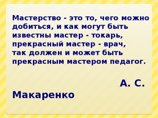 Мастерство - это то, чего можно добиться, и как могут быть  известны мастер - токарь, прекрасный мастер - врач,  так должен и может быть прекрасным мастером педагог.                                                                          А. С. Макаренко   