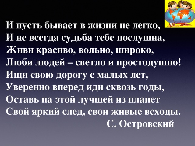 И пусть бывает в жизни не легко, И не всегда судьба тебе послушна, Живи красиво, вольно, широко, Люби людей – светло и простодушно! Ищи свою дорогу с малых лет, Уверенно вперед иди сквозь годы, Оставь на этой лучшей из планет Свой яркий след, свои живые всходы.  С. Островский 