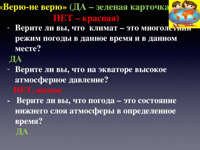 «Верю-не верю» (ДА – зеленая карточка ,  НЕТ – красная) Верите ли вы, что климат – это многолетний режим погоды в данное время и в данном месте?  ДА Верите ли вы, что на экваторе высокое атмосферное давление?  НЕТ, низкое - Верите ли вы, что погода – это состояние нижнего слоя атмосферы в определенное время?  ДА 