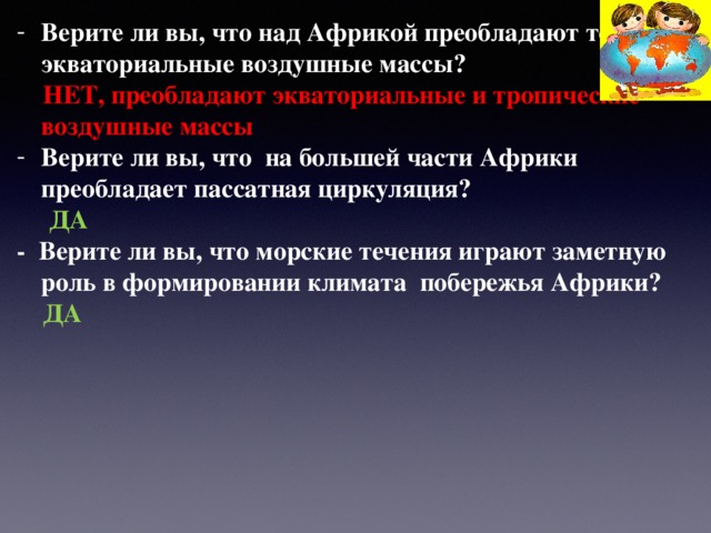 Верите ли вы, что над Африкой преобладают только экваториальные воздушные массы?  НЕТ, преобладают экваториальные и тропические воздушные массы Верите ли вы, что на большей части Африки преобладает пассатная циркуляция?  ДА - Верите ли вы, что морские течения играют заметную роль в формировании климата побережья Африки?  ДА  