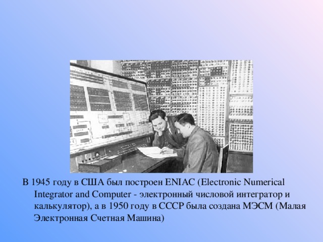 В 1945 году в США был построен ENIAC (Electronic Numerical Integrator and Computer - электронный числовой интегратор и калькулятор), а в 1950 году в СССР была создана МЭСМ (Малая Электронная Счетная Машина) 