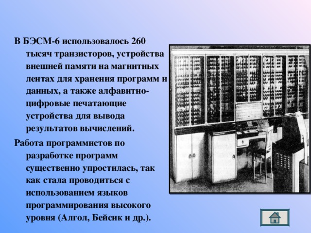 В БЭСМ-6 использовалось 260 тысяч транзисторов, устройства внешней памяти на магнитных лентах для хранения программ и данных, а также алфавитно-цифровые печатающие устройства для вывода результатов вычислений. Работа программистов по разработке программ существенно упростилась, так как стала проводиться с использованием языков программирования высокого уровня (Алгол, Бейсик и др.). 