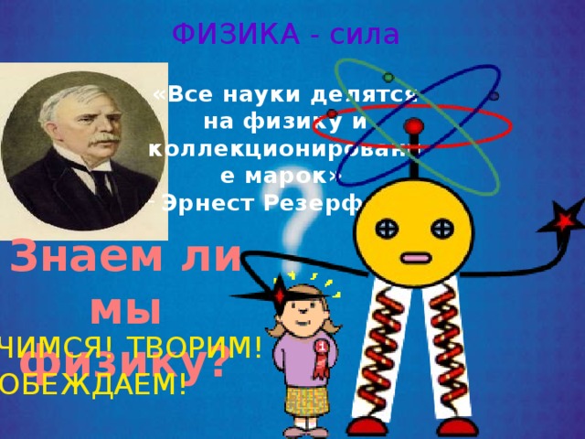 ФИЗИКА - сила «Все науки делятся на физику и коллекционирование марок» Эрнест Резерфорд Знаем ли мы физику? УЧИМСЯ! ТВОРИМ! ПОБЕЖДАЕМ!    