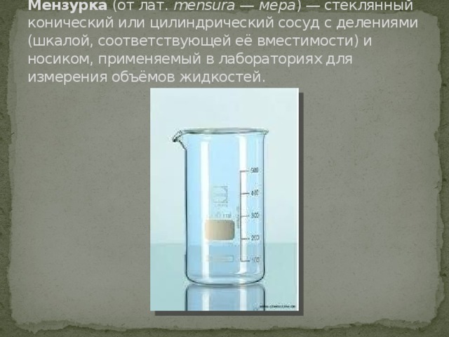 Мензурка  (от лат.  mensura  —  мера ) — стеклянный конический или цилиндрический сосуд с делениями (шкалой, соответствующей её вместимости) и носиком, применяемый в лабораториях для измерения объёмов жидкостей. 
