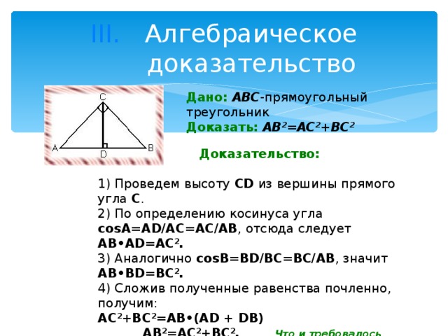Алгебраическое доказательство Дано:  ABC -прямоугольный треугольник Доказать:  AB 2 =AC 2 +BC 2                                             Доказательство:  1) Проведем высоту CD из вершины прямого угла С .  2) По определению косинуса угла соsА=AD/AC=AC/AB , отсюда следует AB•AD=AC 2 . 3) Аналогично соsВ=BD/BC=BC/AB , значит AB•BD=BC 2 . 4) Сложив полученные равенства почленно, получим: AC 2 +BC 2 = АВ •(AD + DB)  AB 2 =AC 2 +BC 2 . Что и требовалось доказать. 