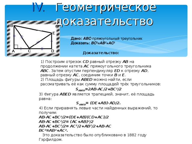 Геометрическое доказательство  Дано:  ABC -прямоугольный треугольник Доказать:  BC 2 =AB 2 +AC 2 Доказательство:  1) Построим отрезок CD равный отрезку AB на продолжении катета AC прямоугольного треугольника ABC . Затем опустим перпендикуляр ED к отрезку AD , равный отрезку AC , соединим точки B и E .  2) Площадь фигуры ABED можно найти, если рассматривать её как сумму площадей трёх треугольников: S ABED =2AB·AC/2+BC 2 /2 3) Фигура ABED является трапецией, значит, её площадь равна: S ABED =  (DE+AB)·AD/2. 4) Если приравнять левые части найденных выражений, то получим: AB·AC+BC 2 /2=(DE+AB)(CD+AC)/2 AB·AC+BC 2 /2= (AC+AB) 2 /2 AB·AC+BC 2 /2= AC 2 /2+AB 2 /2+AB·AC BC 2 =AB 2 +AC 2 .     Это доказательство было опубликовано в 1882 году Гэрфилдом.    