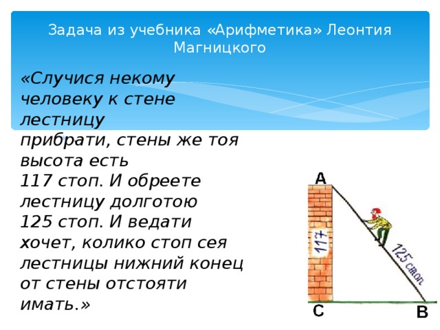 Задача из учебника «Арифметика» Леонтия Магницкого   «Случися некому человеку к стене лестницу прибрати, стены же тоя высота есть 117 стоп. И обреете лестницу долготою 125 стоп. И ведати хочет, колико стоп сея лестницы нижний конец от стены отстояти имать.» . . 