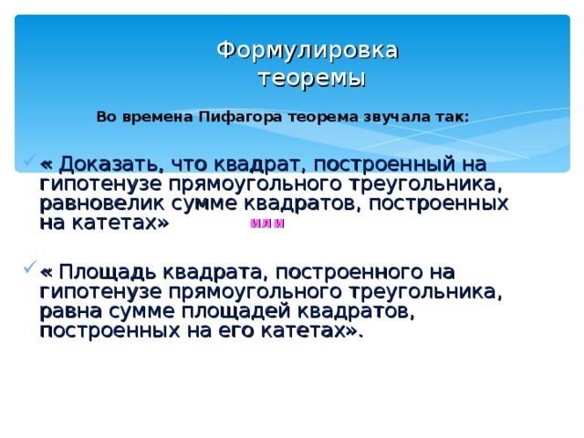 Формулировка  теоремы Во времена Пифагора теорема звучала так: « Доказать, что квадрат, построенный на гипотенузе прямоугольного треугольника, равновелик сумме квадратов, построенных на катетах» « Площадь квадрата, построенного на гипотенузе прямоугольного треугольника, равна сумме площадей квадратов, построенных на его катетах».   или 
