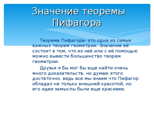  Значение теоремы Пифагора Теорема Пифагора- это одна из самых важных теорем геометрии. Значение её состоит в том, что из неё или с её помощью можно вывести большинство теорем геометрии . Друзья я бы мог бы еще найти очень много доказательств, но думаю этого достаточно, ведь все мы знаем что Пифагор обладал не только внешней красотой, но его идеи замыслы были еще красивее. 