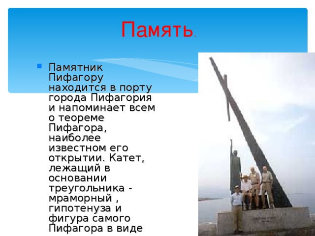Память . Памятник Пифагору находится в порту города Пифагория и напоминает всем о теореме Пифагора, наиболее известном его открытии. Катет, лежащий в основании треугольника - мраморный , гипотенуза и фигура самого Пифагора в виде второго катета - медные.   