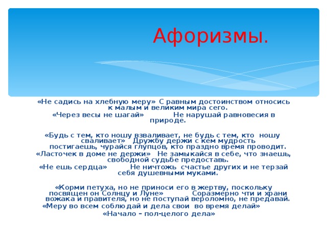  Афоризмы. «Не садись на хлебную меру»  С равным достоинством относись к малым и великим мира сего. «Через весы не шагай»  Не нарушай равновесия в природе. «Будь с тем, кто ношу взваливает, не будь с тем, кто  ношу  сваливает»  Дружбу держи с кем мудрость постигаешь, чурайся глупцов, кто праздно время проводит. «Ласточек в доме не держи»  Не замыкайся в себе, что знаешь, свободной судьбе предоставь. «Не ешь сердца»  Не ничтожь  счастье других и не терзай себя душевными муками. «Корми петуха, но не приноси его в жертву, поскольку посвящен он Солнцу и Луне»  Соразмерно чти и храни вожака и правителя, но не поступай вероломно, не предавай. «Меру во всем соблюдай и дела свои  во время делай»   «Начало – пол-целого дела»  