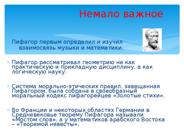  Немало важное   Пифагор первым определил и изучил  взаимосвязь музыки и математики.  Пифагор рассматривал геометрию не как практическую и прикладную дисциплину, а как логическую науку.  Система морально-этических правил, завещанная Пифагором, была собрана в своеобразный моральный кодекс пифагорейцев «Золотые стихи».  Во Франции и некоторых областях Германии в Средневековье теорему Пифагора называли «Мостом слов», а у математиков арабского Востока – «Теоремой невесты». 