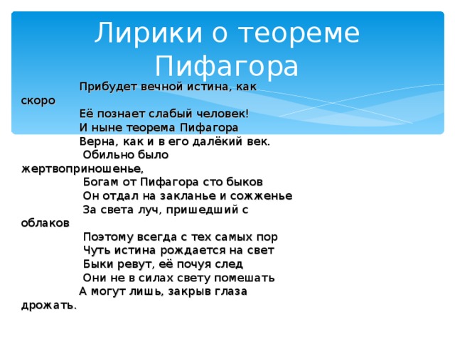 Лирики о теореме Пифагора  Прибудет вечной истина, как скоро  Её познает слабый человек!  И ныне теорема Пифагора  Верна, как и в его далёкий век.  Обильно было жертвоприношенье,  Богам от Пифагора сто быков  Он отдал на закланье и сожженье  За света луч, пришедший с облаков  Поэтому всегда с тех самых пор  Чуть истина рождается на свет  Быки ревут, её почуя след  Они не в силах свету помешать  А могут лишь, закрыв глаза дрожать. 