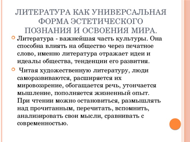 Литература как универсальная форма эстетического познания и освоения мира. Литература - важнейшая часть культуры. Она способна влиять на общество через печатное слово, именно литература отражает идеи и идеалы общества, тенденции его развития.   Читая художественную литературу, люди саморазвиваются, расширяется их мировоззрение, обогащается речь, утончается мышление, пополняется жизненный опыт. При чтении можно остановиться, размышлять над прочитанным, перечитать, вспомнить, анализировать свои мысли, сравнивать с современностью. 