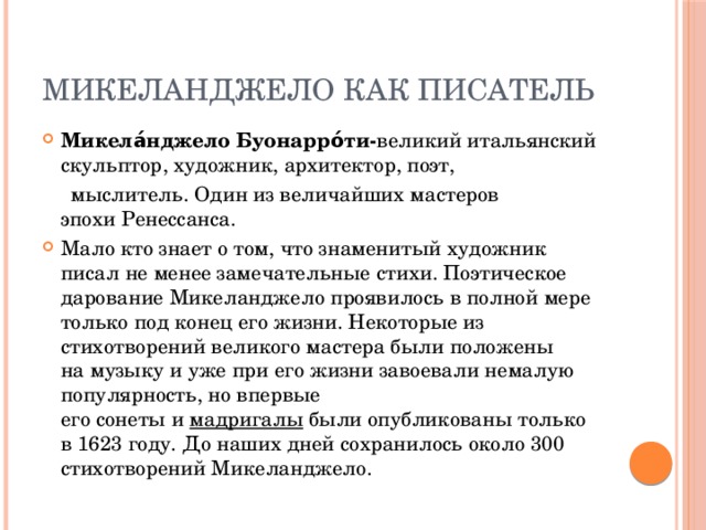 Микеланджело как писатель Микела́нджело Буонарро́ти- великий итальянский скульптор, художник, архитектор, поэт,   мыслитель. Один из величайших мастеров эпохи Ренессанса. Мало кто знает о том, что знаменитый художник писал не менее замечательные стихи. Поэтическое дарование Микеланджело проявилось в полной мере только под конец его жизни. Некоторые из стихотворений великого мастера были положены на музыку и уже при его жизни завоевали немалую популярность, но впервые его сонеты и  мадригалы  были опубликованы только в 1623 году. До наших дней сохранилось около 300 стихотворений Микеланджело. 