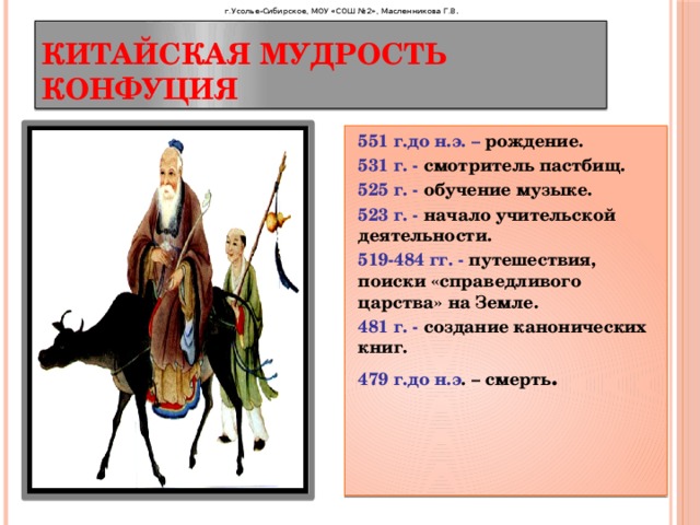 г.Усолье-Сибирское, МОУ «СОШ №2», Масленникова Г.В . Китайская мудрость Конфуция 551 г.до н.э. – рождение. 531 г. - смотритель пастбищ. 525 г. - обучение музыке. 523 г. - начало учительской деятельности. 519-484 гг. - путешествия, поиски «справедливого царства» на Земле. 481 г. - создание канонических книг. 479 г.до н.э . – смерть . 