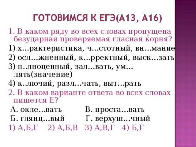 1. В каком ряду во всех словах пропущена безударная проверяемая гласная корня? 1) х…рактеристика, ч…стотный, вн…мание 2) осл…жненный, к…рректный, выск…зать 3) п..лноценный, зал…вать, ум…лять(значение) 4) к..лючий, разл…чать, выт…рать 2. В каком варианте ответа во всех словах пишется Е?  А. окле…вать В. проста…вать  Б. глянц…вый Г. верхуш…чный 1) А,Б,Г 2) А,Б,В 3) А,В,Г 4) Б,Г 