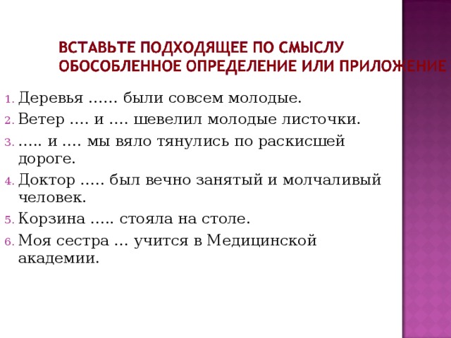 Деревья …… были совсем молодые. Ветер …. и …. шевелил молодые листочки. … .. и …. мы вяло тянулись по раскисшей дороге. Доктор ….. был вечно занятый и молчаливый человек. Корзина ….. стояла на столе. Моя сестра … учится в Медицинской академии. 