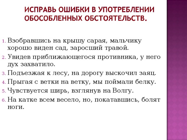 Взобравшись на крышу сарая, мальчику хорошо виден сад, заросший травой. Увидев приближающегося противника, у него дух захватило. Подъезжая к лесу, на дорогу выскочил заяц. Прыгая с ветки на ветку, мы поймали белку. Чувствуется ширь, взглянув на Волгу. На катке всем весело, но, покатавшись, болят ноги. 