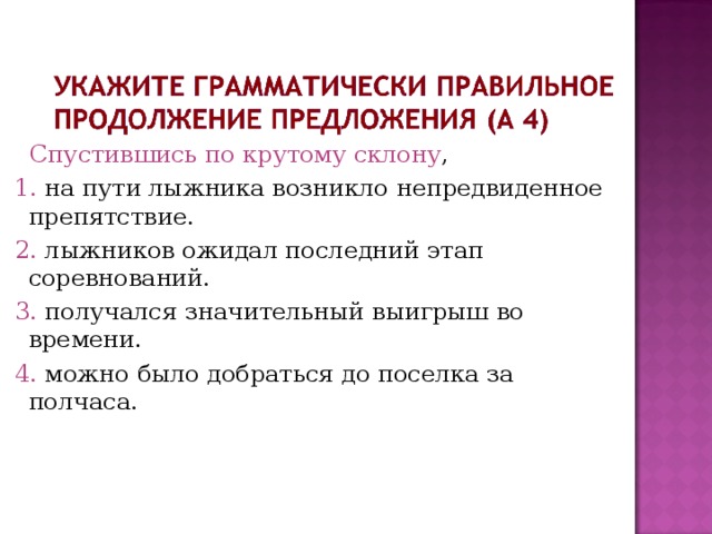  Спустившись по крутому склону ,  1. на пути лыжника возникло непредвиденное препятствие.  2. лыжников ожидал последний этап соревнований.  3. получался значительный выигрыш во времени.  4. можно было добраться до поселка за полчаса. 