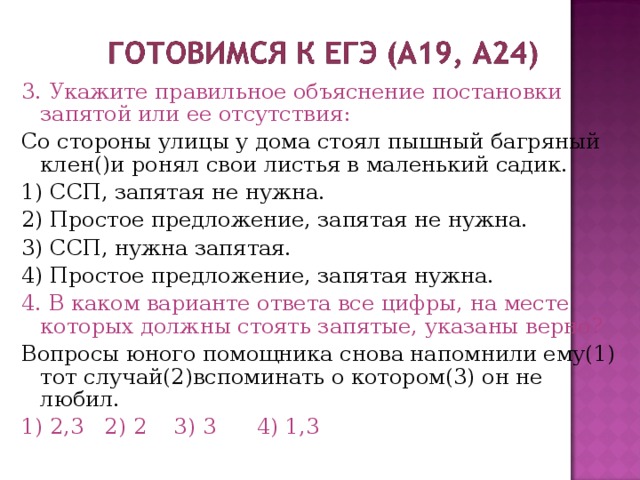 3. Укажите правильное объяснение постановки запятой или ее отсутствия: Со стороны улицы у дома стоял пышный багряный клен()и ронял свои листья в маленький садик. 1) ССП, запятая не нужна. 2) Простое предложение, запятая не нужна. 3) ССП, нужна запятая. 4) Простое предложение, запятая нужна. 4. В каком варианте ответа все цифры, на месте которых должны стоять запятые, указаны верно? Вопросы юного помощника снова напомнили ему(1) тот случай(2)вспоминать о котором(3) он не любил. 1) 2,3 2) 2 3) 3 4) 1,3 