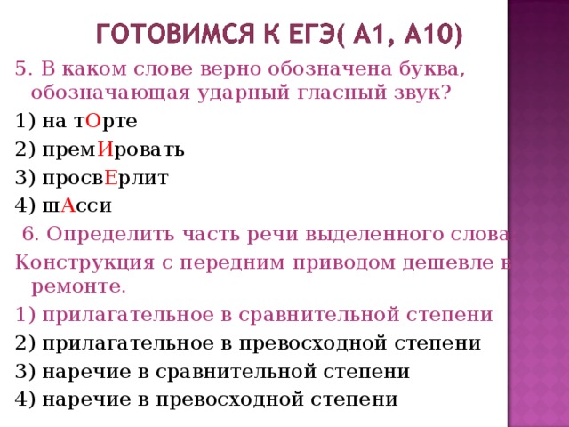 5. В каком слове верно обозначена буква, обозначающая ударный гласный звук? 1) на т О рте 2) прем И ровать 3) просв Е рлит 4) ш А сси  6. Определить часть речи выделенного слова: Конструкция с передним приводом дешевле в ремонте. 1) прилагательное в сравнительной степени 2) прилагательное в превосходной степени 3) наречие в сравнительной степени 4) наречие в превосходной степени 