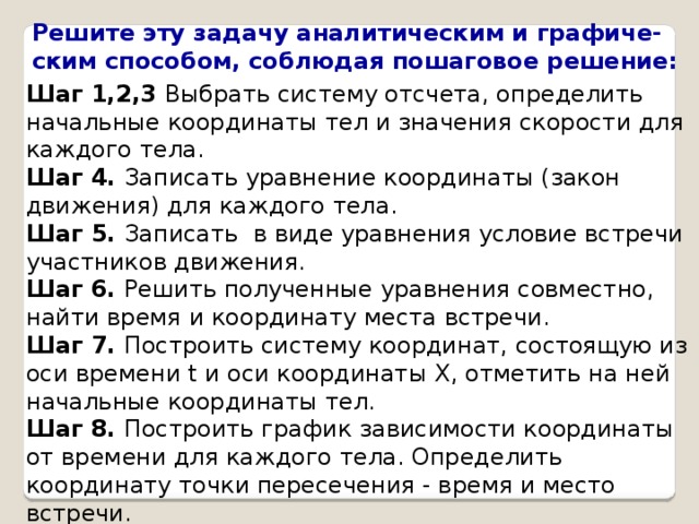 Решите эту задачу аналитическим и графиче- ским способом, соблюдая пошаговое решение: Шаг 1,2,3 Выбрать систему отсчета, определить начальные координаты тел и значения скорости для каждого тела. Шаг 4. Записать уравнение координаты (закон движения) для каждого тела. Шаг 5. Записать в виде уравнения условие встречи участников движения. Шаг 6. Решить полученные уравнения совместно, найти время и координату места встречи. Шаг 7. Построить систему координат, состоящую из оси времени t и оси координаты Х, отметить на ней начальные координаты тел. Шаг 8. Построить график зависимости координаты от времени для каждого тела. Определить координату точки пересечения - время и место встречи. 