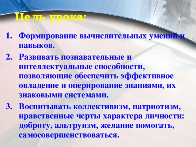 Цель урока: Формирование вычислительных умений и навыков. Развивать познавательные и интеллектуальные способности, позволяющие обеспечить эффективное овладение и оперирование знаниями, их знаковыми системами. Воспитывать коллективизм, патриотизм, нравственные черты характера личности: доброту, альтруизм, желание помогать, самосовершенствоваться. 