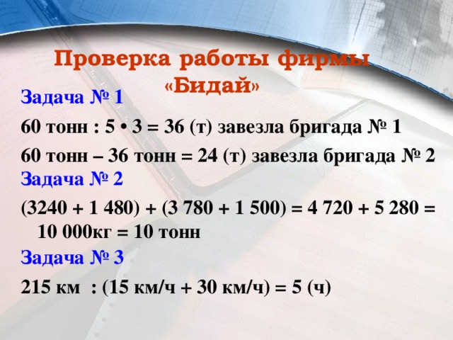 Проверка работы фирмы «Бидай» Задача № 1 60 тонн : 5 • 3 = 36 (т) завезла бригада № 1 60 тонн – 36 тонн = 24 (т) завезла бригада № 2 Задача № 2 (3240 + 1 480) + (3 780 + 1 500) = 4 720 + 5 280 = 10 000кг = 10 тонн Задача № 3 215 км : (15 км/ч + 30 км/ч) = 5 (ч) 