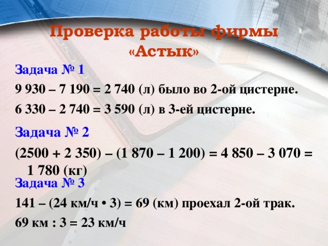 Проверка работы фирмы «Астык» Задача № 1 9 930 – 7 190 = 2 740 (л) было во 2-ой цистерне. 6 330 – 2 740 = 3 590 (л) в 3-ей цистерне. Задача № 2 (2500 + 2 350) – (1 870 – 1 200) = 4 850 – 3 070 = 1 780 (кг) Задача № 3 141 – (24 км/ч • 3) = 69 (км) проехал 2-ой трак. 69 км : 3 = 23 км/ч 