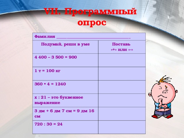 VII. Программный  опрос Фамилия ____________________________________ Подумай, реши в уме Поставь «+» или «-» 4 400 – 3 500 = 900 1 т = 100 кг 360 • 4 = 1240 х : 21 – это буквенное выражение 3 дм + 6 дм 7 см = 9 дм 16 см 720 : 30 = 24 