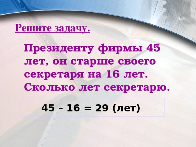 Решите задачу.  Президенту фирмы 45 лет, он старше своего секретаря на 16 лет. Сколько лет секретарю. 45 – 16 = 29 (лет) 