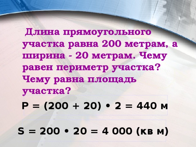  Длина прямоугольного участка равна 200 метрам, а ширина - 20 метрам. Чему равен периметр участка? Чему равна площадь участка? Р = (200 + 20) • 2 = 440 м  S = 200 • 20 = 4 000 (кв м)  