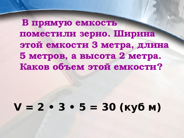  В прямую емкость поместили зерно. Ширина этой емкости 3 метра, длина 5 метров, а высота 2 метра. Каков объем этой емкости?  V = 2 • 3 • 5 = 30 (куб м) 