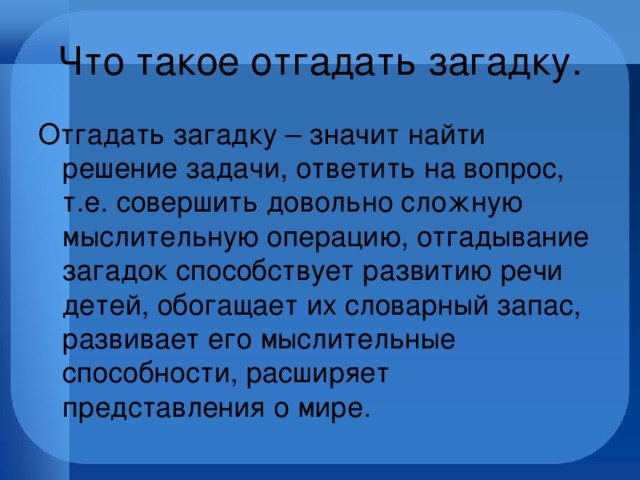 Что такое отгадать загадку. Отгадать загадку – значит найти решение задачи, ответить на вопрос, т.е. совершить довольно сложную мыслительную операцию, отгадывание загадок способствует развитию речи детей, обогащает их словарный запас, развивает его мыслительные способности, расширяет представления о мире. 