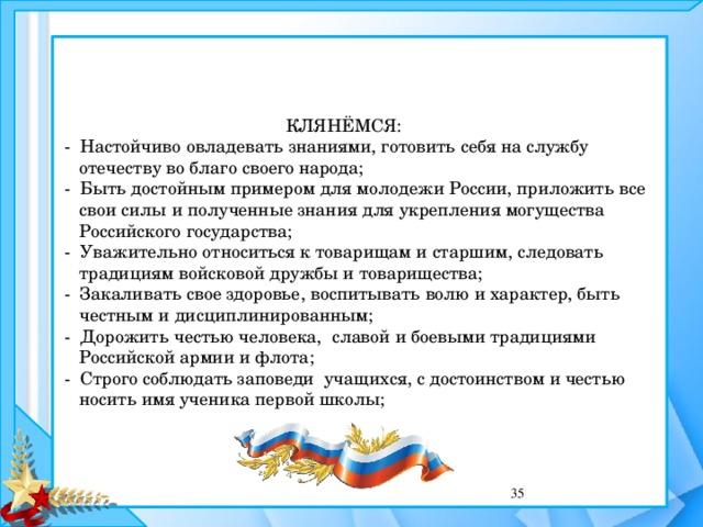  КЛЯНЁМСЯ:  - Настойчиво овладевать знаниями, готовить себя на службу  отечеству во благо своего народа;  - Быть достойным примером для молодежи России, приложить все  свои силы и полученные знания для укрепления могущества  Российского государства;  - Уважительно относиться к товарищам и старшим, следовать  традициям войсковой дружбы и товарищества;  - Закаливать свое здоровье, воспитывать волю и характер, быть  честным и дисциплинированным;  - Дорожить честью человека, славой и боевыми традициями  Российской армии и флота;  - Строго соблюдать заповеди учащихся, с достоинством и честью  носить имя ученика первой школы;  