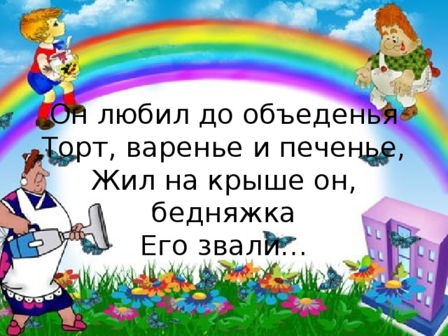 Он любил до объеденья  Торт, варенье и печенье,  Жил на крыше он, бедняжка  Его звали… 