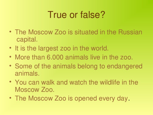 True or false? The Moscow Zoo is situated in the Russian capital. It is the largest zoo in the world. More than 6.000 animals live in the zoo. Some of the animals belong to endangered animals. You can walk and watch the wildlife in the Moscow Zoo. The Moscow Zoo is opened every day . 