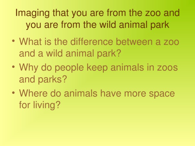 Imaging that you are from the zoo and you are from the wild animal park What is the difference between a zoo and a wild animal park? Why do people keep animals in zoos and parks? Where do animals have more space for living? 