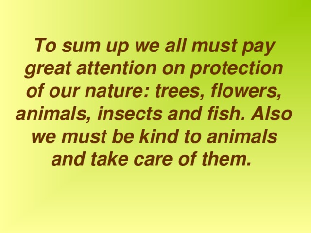 To sum up we all must pay great attention on protection of our nature: trees, flowers, animals, insects and fish. Also we must be kind to animals and take care of them.  