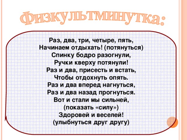 Раз, два, три, четыре, пять, Начинаем отдыхать! (потянуться) Спинку бодро разогнули, Ручки кверху потянули! Раз и два, присесть и встать, Чтобы отдохнуть опять. Раз и два вперед нагнуться, Раз и два назад прогнуться. Вот и стали мы сильней, (показать «силу») Здоровей и веселей! (улыбнуться друг другу)    